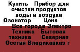 Купить : Прибор для очистки продуктов,воды и воздуха.Озонатор    › Цена ­ 26 625 - Все города Электро-Техника » Бытовая техника   . Северная Осетия,Владикавказ г.